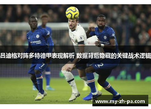 吕迪格对阵多特德甲表现解析 数据背后隐藏的关键战术逻辑 吕迪格对阵多特德甲表现解析 数据背后隐藏的关键战术逻辑