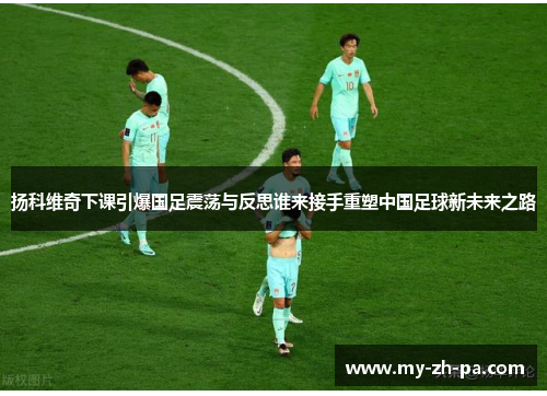 扬科维奇下课引爆国足震荡与反思谁来接手重塑中国足球新未来之路 扬科维奇下课引爆国足震荡与反思谁来接手重塑中国足球新未来之路