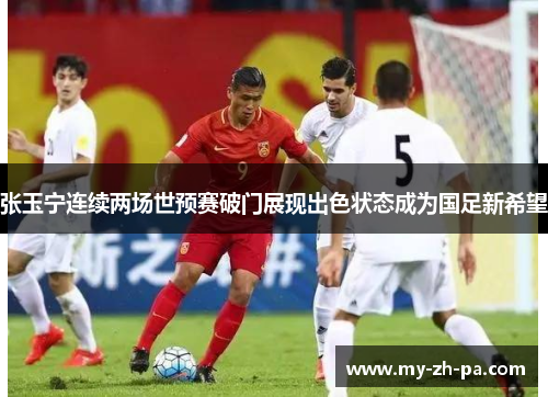 张玉宁连续两场世预赛破门展现出色状态成为国足新希望