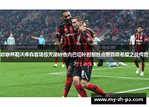 欧联杯勒沃库森客场惊天逆转费内巴切补时制胜点燃晋级希望之战传奇 欧联杯勒沃库森客场惊天逆转费内巴切补时制胜点燃晋级希望之战传奇