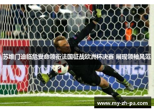 苏维门迪临危受命领衔法国征战欧洲杯决赛 展现领袖风范 苏维门迪临危受命领衔法国征战欧洲杯决赛 展现领袖风范