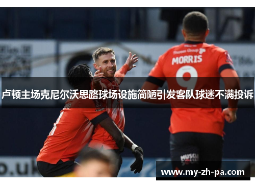 卢顿主场克尼尔沃思路球场设施简陋引发客队球迷不满投诉 卢顿主场克尼尔沃思路球场设施简陋引发客队球迷不满投诉