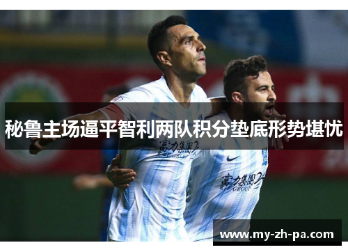 秘鲁主场逼平智利两队积分垫底形势堪忧 秘鲁主场逼平智利两队积分垫底形势堪忧