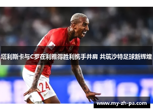 塔利斯卡与C罗在利雅得胜利携手并肩 共筑沙特足球新辉煌 塔利斯卡与C罗在利雅得胜利携手并肩 共筑沙特足球新辉煌